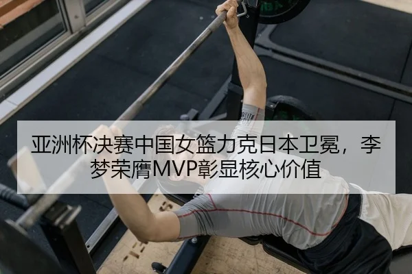 亚洲杯决赛中国女篮力克日本卫冕，李梦荣膺MVP彰显核心价值